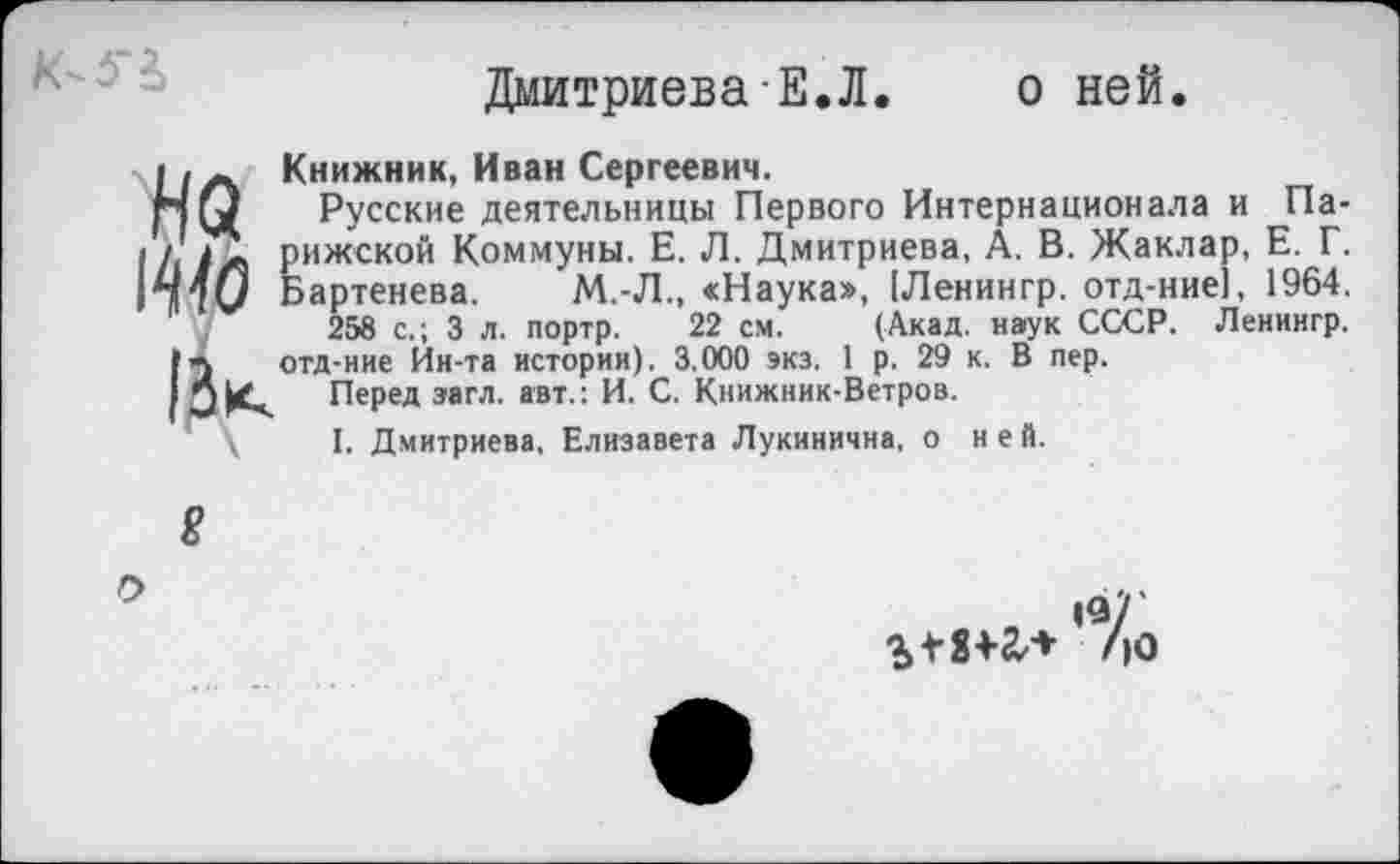 ﻿К-5Ч
Дмитриева Е.Л. о ней.
Нл Книжник, Иван Сергеевич.
НО Русские деятельницы Первого Интернационала и Па-1Л Рижской Коммуны. Е. Л. Дмитриева, А. В. Жаклар, Е. Г. »140 Бартенева. М.-Л., «Наука», [Ленингр. отд-ние], 1964.
258 с.; 3 л. портр. 22 см. (Акад, наук СССР. Ленингр. отд-ние Ин-та истории). 3.000 экз. 1 р. 29 к. В пер.
□ К. Перед загл. авт.: И. С. Книжник-Ветров.
\ I. Дмитриева, Елизавета Лукинична, о ней.
8